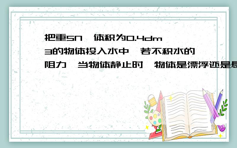 把重5N,体积为0.4dm^3的物体投入水中,若不积水的阻力,当物体静止时,物体是漂浮还是悬浮?