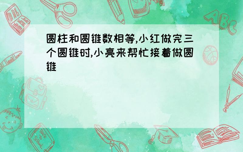 圆柱和圆锥数相等,小红做完三个圆锥时,小亮来帮忙接着做圆锥