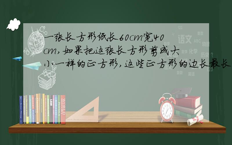 一张长方形纸长60cm宽40cm,如果把这张长方形剪成大小一样的正方形,这些正方形的边长最长是多少厘米?