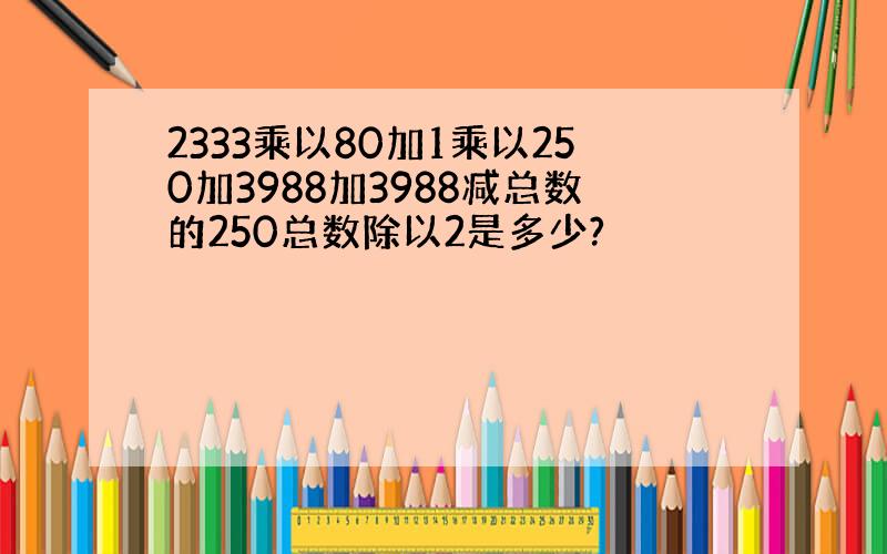 2333乘以80加1乘以250加3988加3988减总数的250总数除以2是多少?