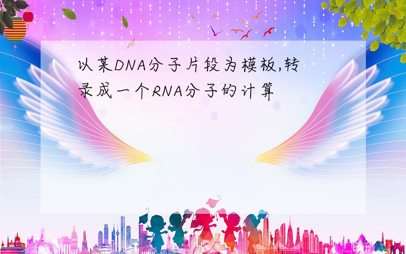 以某DNA分子片段为模板,转录成一个RNA分子的计算