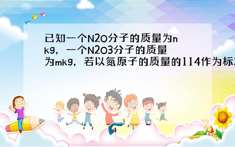 已知一个N2O分子的质量为nkg，一个N2O3分子的质量为mkg，若以氮原子的质量的114作为标准，则 N2O