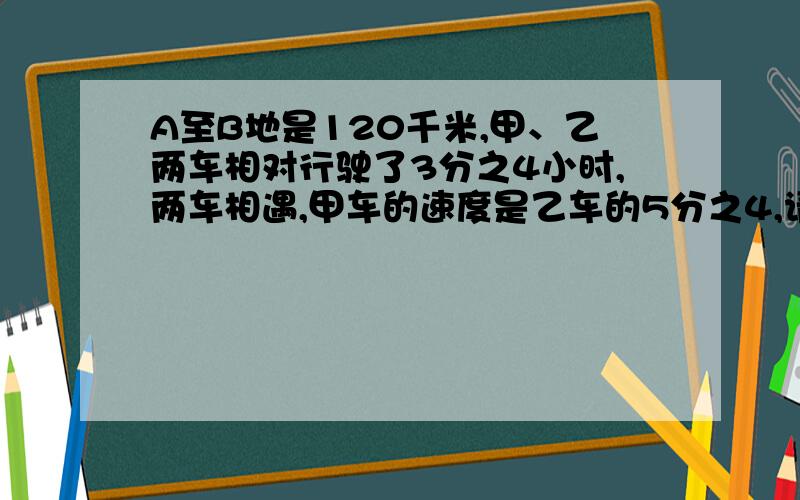 A至B地是120千米,甲、乙两车相对行驶了3分之4小时,两车相遇,甲车的速度是乙车的5分之4,请问甲、乙两车的平均时速甩