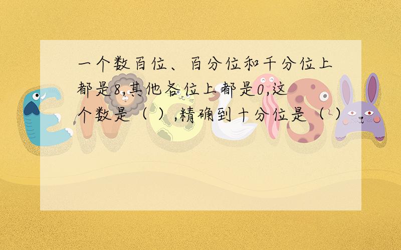 一个数百位、百分位和千分位上都是8,其他各位上都是0,这个数是（ ）,精确到十分位是（ ）