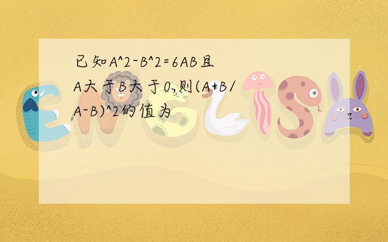 已知A^2-B^2=6AB且A大于B大于0,则(A+B/A-B)^2的值为