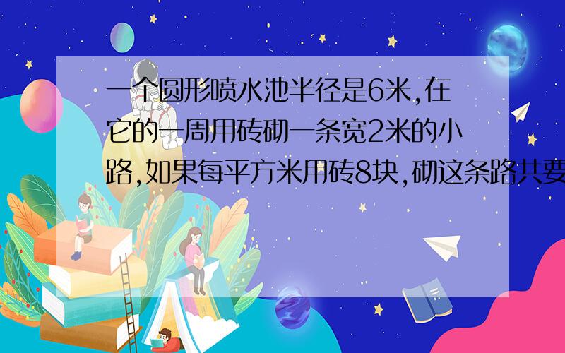 一个圆形喷水池半径是6米,在它的一周用砖砌一条宽2米的小路,如果每平方米用砖8块,砌这条路共要多少块砖