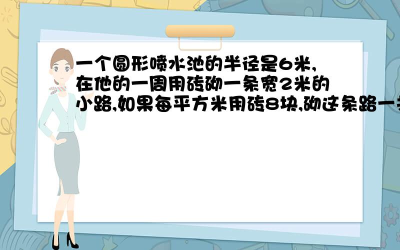 一个圆形喷水池的半径是6米,在他的一周用砖砌一条宽2米的小路,如果每平方米用砖8块,砌这条路一共需要多少块砖?