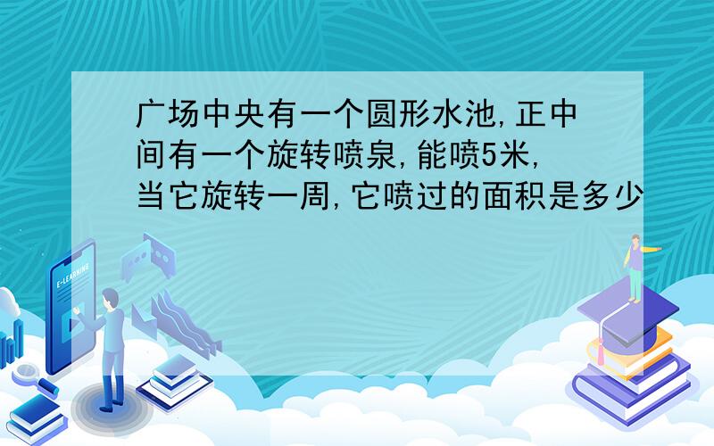 广场中央有一个圆形水池,正中间有一个旋转喷泉,能喷5米,当它旋转一周,它喷过的面积是多少