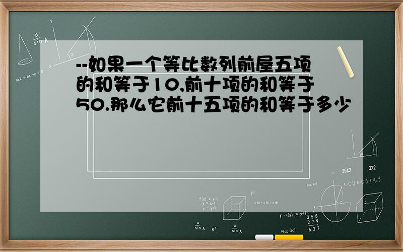 --如果一个等比数列前屋五项的和等于10,前十项的和等于50.那么它前十五项的和等于多少