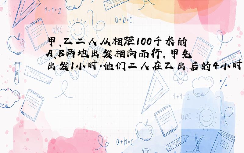 甲、乙二人从相距100千米的A、B两地出发相向而行，甲先出发1小时．他们二人在乙出后的4小时相遇，又已知甲比乙每小时快2