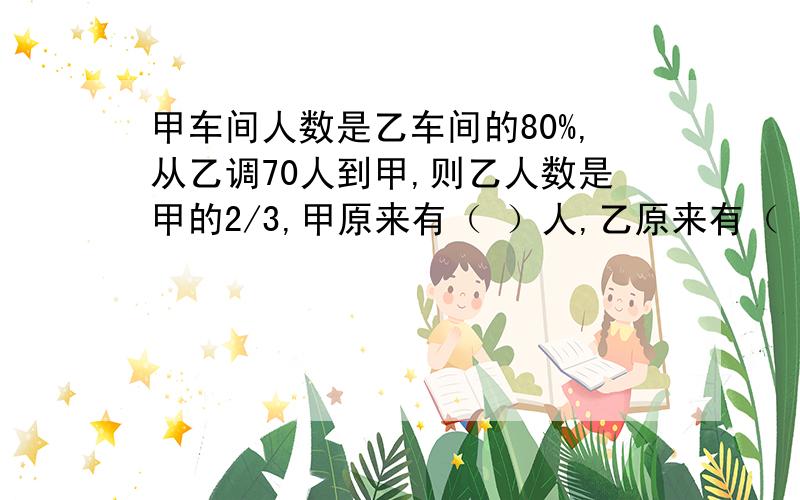 甲车间人数是乙车间的80%,从乙调70人到甲,则乙人数是甲的2/3,甲原来有（ ）人,乙原来有（ ）人.