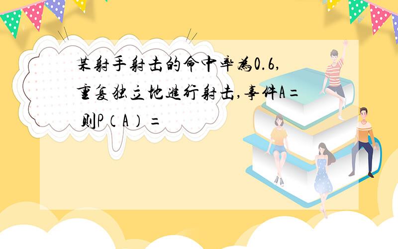 某射手射击的命中率为0.6,重复独立地进行射击,事件A= 则P（A）=