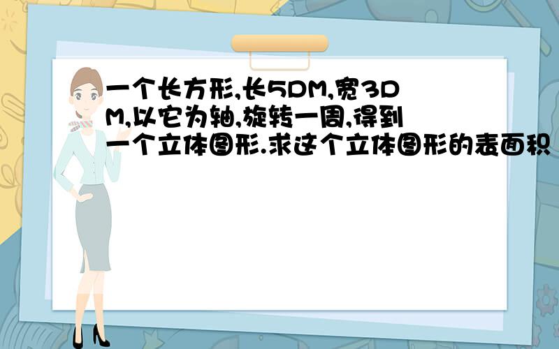 一个长方形,长5DM,宽3DM,以它为轴,旋转一周,得到一个立体图形.求这个立体图形的表面积