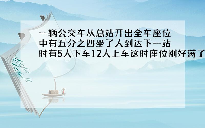 一辆公交车从总站开出全车座位中有五分之四坐了人到达下一站时有5人下车12人上车这时座位刚好满了·要公式