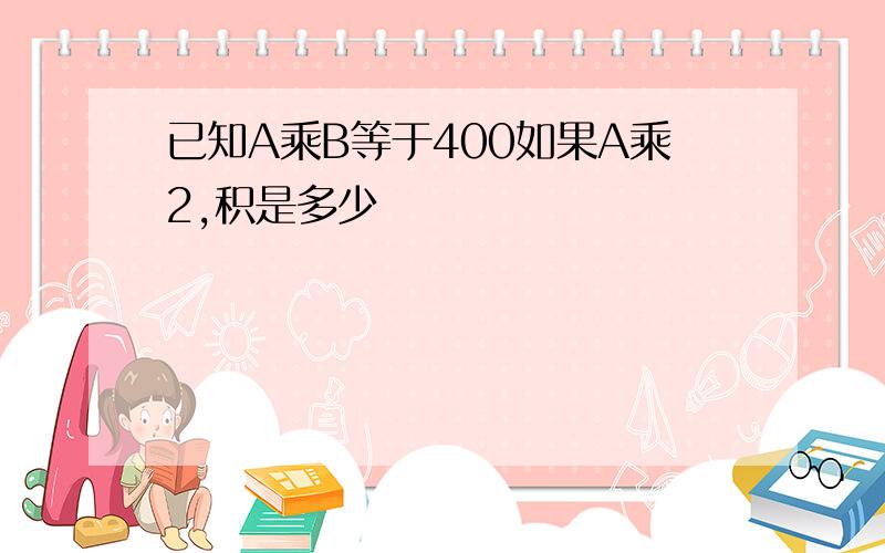 已知A乘B等于400如果A乘2,积是多少