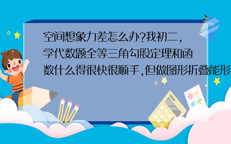 空间想象力差怎么办?我初二,学代数题全等三角勾股定理和函数什么得很快很顺手,但做图形折叠能形成什么样的立方体之类的空间想