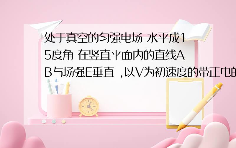 处于真空的匀强电场 水平成15度角 在竖直平面内的直线AB与场强E垂直 ,以V为初速度的带正电的小球水平向右抛出经过时间