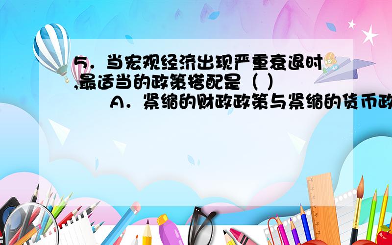 5．当宏观经济出现严重衰退时,最适当的政策搭配是（ ） 　　A．紧缩的财政政策与紧缩的货币政策 B．扩张的财政政策与扩