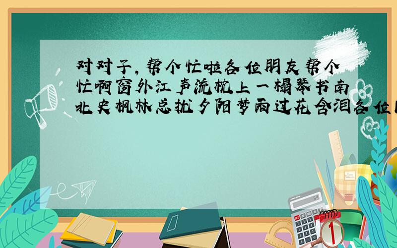 对对子,帮个忙啦各位朋友帮个忙啊窗外江声流枕上一榻琴书南北史枫林总扰夕阳梦雨过花含泪各位同仁帮帮那个忙啊,