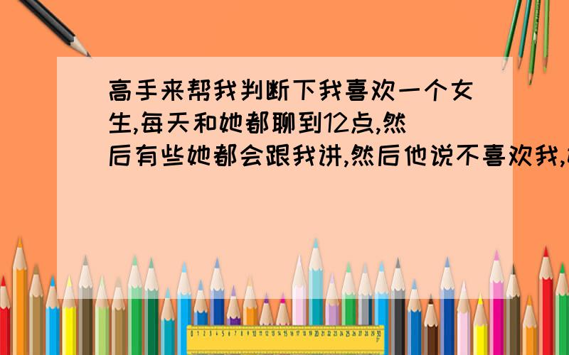 高手来帮我判断下我喜欢一个女生,每天和她都聊到12点,然后有些她都会跟我讲,然后他说不喜欢我,她只是单纯和我聊天的吗?