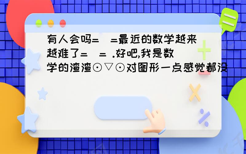 有人会吗=_=最近的数学越来越难了=_= .好吧,我是数学的渣渣⊙▽⊙对图形一点感觉都没