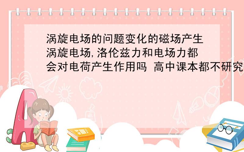 涡旋电场的问题变化的磁场产生涡旋电场,洛伦兹力和电场力都会对电荷产生作用吗 高中课本都不研究涡旋电场力的,电荷的运动由两