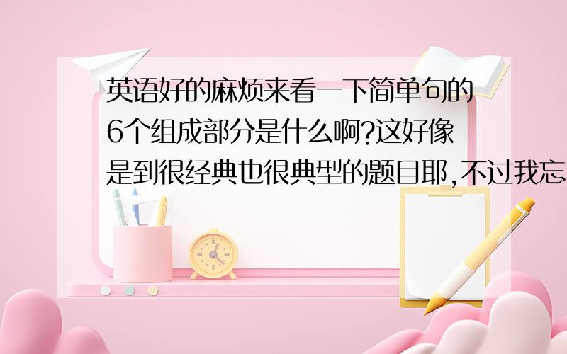 英语好的麻烦来看一下简单句的6个组成部分是什么啊?这好像是到很经典也很典型的题目耶,不过我忘了.