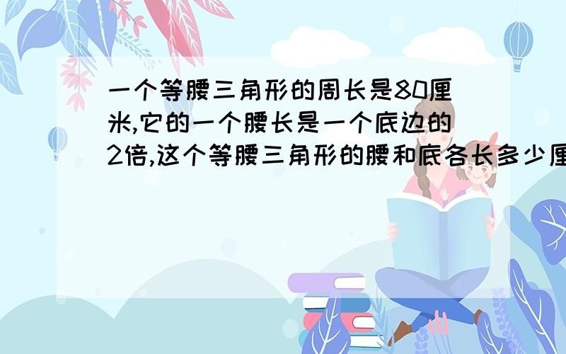 一个等腰三角形的周长是80厘米,它的一个腰长是一个底边的2倍,这个等腰三角形的腰和底各长多少厘米