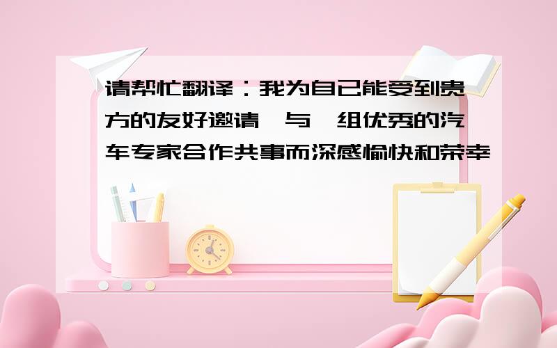 请帮忙翻译：我为自已能受到贵方的友好邀请,与一组优秀的汽车专家合作共事而深感愉快和荣幸