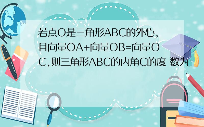 若点O是三角形ABC的外心,且向量OA+向量OB=向量OC,则三角形ABC的内角C的度 数为