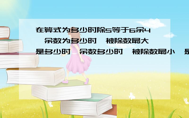 在算式为多少时除5等于6余4,余数为多少时,被除数最大,是多少时,余数多少时,被除数最小,是多少?