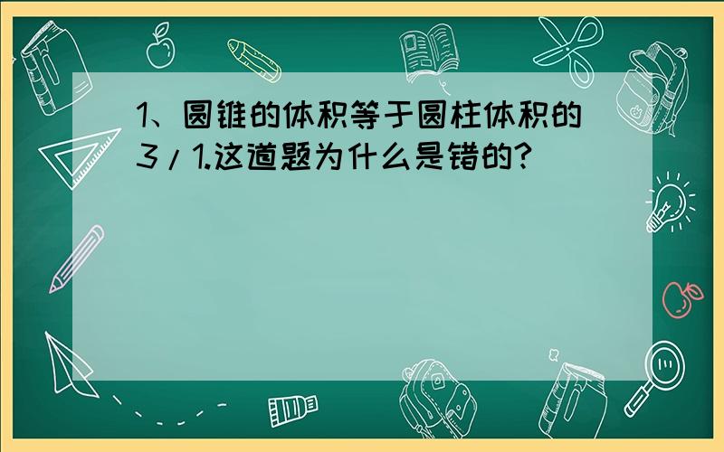 1、圆锥的体积等于圆柱体积的3/1.这道题为什么是错的?