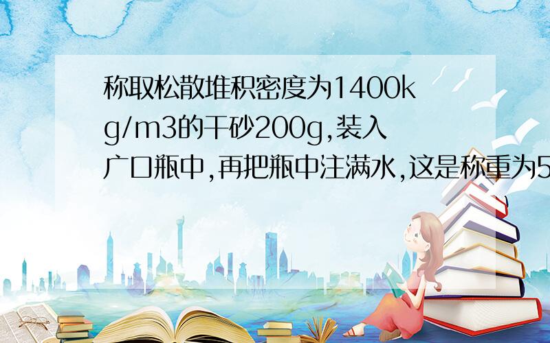 称取松散堆积密度为1400kg/m3的干砂200g,装入广口瓶中,再把瓶中注满水,这是称重为500g.