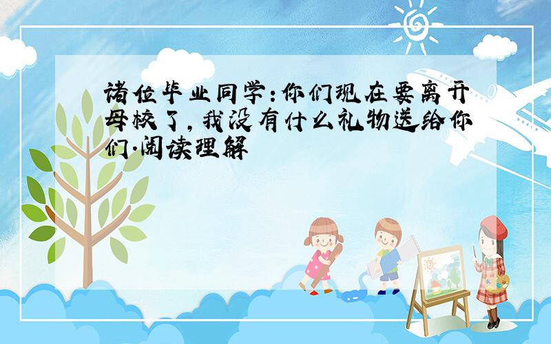 诸位毕业同学:你们现在要离开母校了,我没有什么礼物送给你们.阅读理解