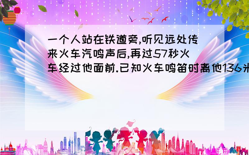 一个人站在铁道旁,听见远处传来火车汽鸣声后,再过57秒火车经过他面前.已知火车鸣笛时离他136米（轨道是