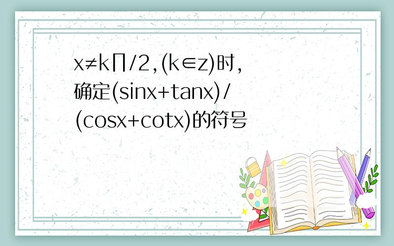 x≠k∏/2,(k∈z)时,确定(sinx+tanx)/(cosx+cotx)的符号