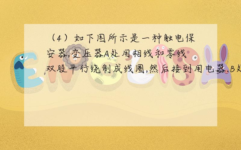 （4）如下图所示是一种触电保安器,变压器A处用相线和零线双股平行绕制成线圈,然后接到用电器.B处有一个输出线圈.一旦线圈