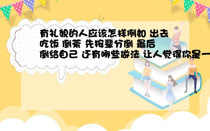 有礼貌的人应该怎样例如 出去吃饭 倒茶 先按辈分倒 最后倒给自己 还有哪些做法 让人觉得你是一个有礼貌的人呢?