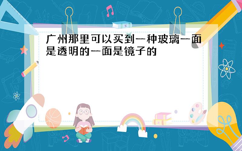 广州那里可以买到一种玻璃一面是透明的一面是镜子的