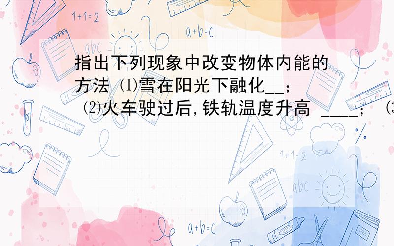 指出下列现象中改变物体内能的方法 ⑴雪在阳光下融化__； ⑵火车驶过后,铁轨温度升高 ____； ⑶双手搓一搓,使手暖和