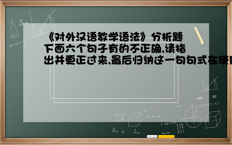 《对外汉语教学语法》分析题 下面六个句子有的不正确,请指出并更正过来,最后归纳这一句句式在使用时