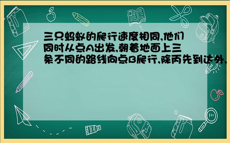 三只蚂蚁的爬行速度相同,他们同时从点A出发,朝着地面上三条不同的路线向点B爬行,除丙先到达外,