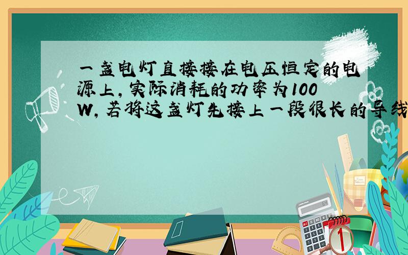 一盏电灯直接接在电压恒定的电源上，实际消耗的功率为100W，若将这盏灯先接上一段很长的导线后，再接在同一电源上，在导线上