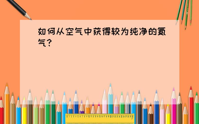 如何从空气中获得较为纯净的氮气?