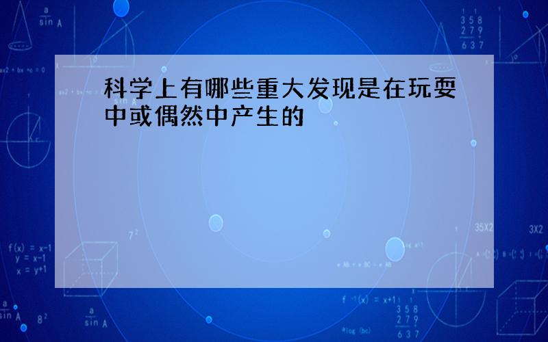 科学上有哪些重大发现是在玩耍中或偶然中产生的