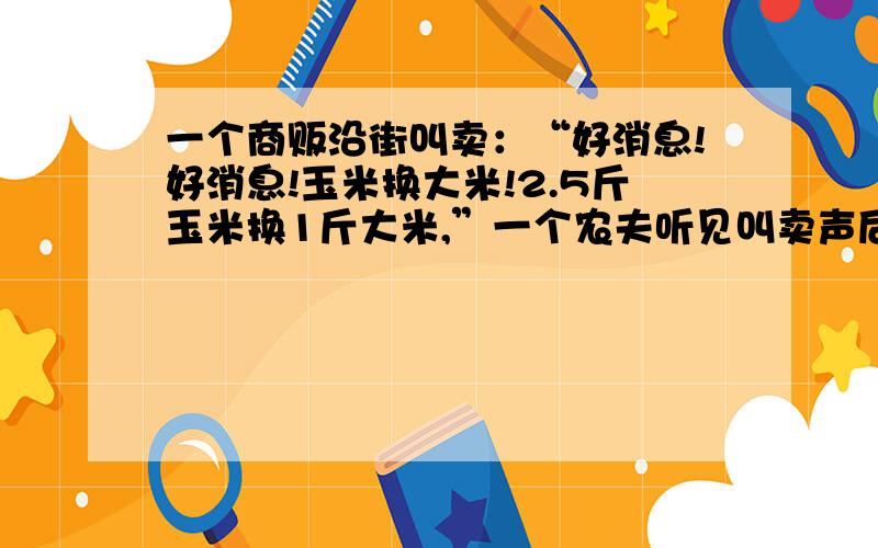 一个商贩沿街叫卖：“好消息!好消息!玉米换大米!2.5斤玉米换1斤大米,”一个农夫听见叫卖声后,提着一桶玉米到商贩处兑换