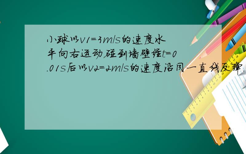 小球以v1=3m/s的速度水平向右运动，碰到墙壁经t=0.01s后以v2=2m/s的速度沿同一直线反弹.小球在这0.01