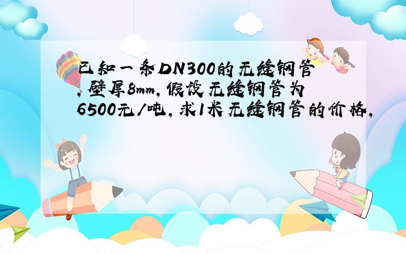 已知一条DN300的无缝钢管,壁厚8mm,假设无缝钢管为6500元/吨,求1米无缝钢管的价格,