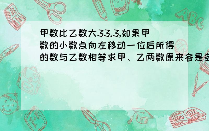 甲数比乙数大33.3,如果甲数的小数点向左移动一位后所得的数与乙数相等求甲、乙两数原来各是多少?