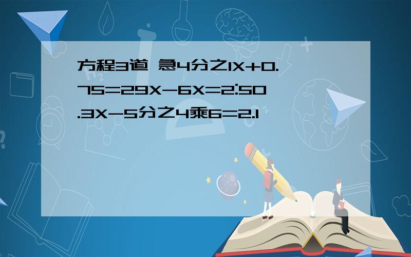 方程3道 急4分之1X+0.75=29X-6X=2:50.3X-5分之4乘6=2.1